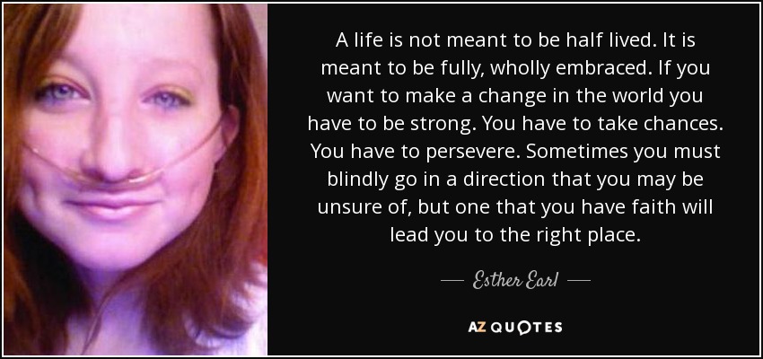 A life is not meant to be half lived. It is meant to be fully, wholly embraced. If you want to make a change in the world you have to be strong. You have to take chances. You have to persevere. Sometimes you must blindly go in a direction that you may be unsure of, but one that you have faith will lead you to the right place. - Esther Earl