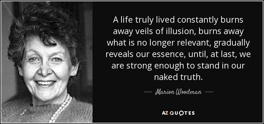 A life truly lived constantly burns away veils of illusion, burns away what is no longer relevant, gradually reveals our essence, until, at last, we are strong enough to stand in our naked truth. - Marion Woodman