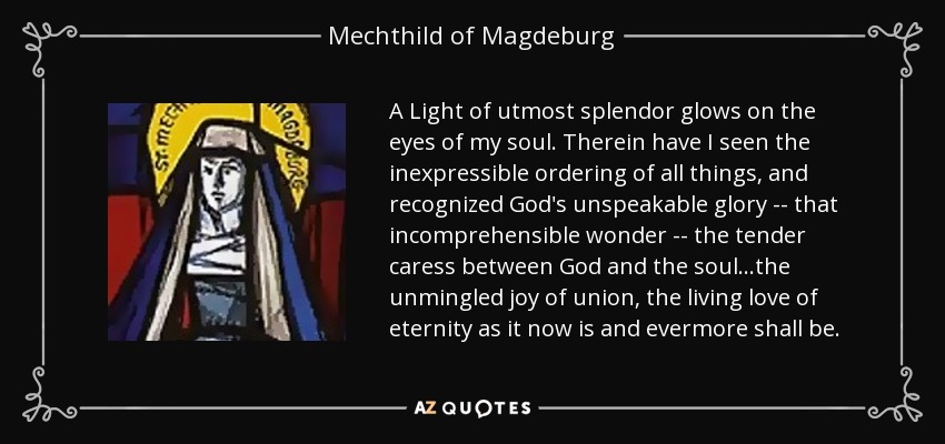 A Light of utmost splendor glows on the eyes of my soul. Therein have I seen the inexpressible ordering of all things, and recognized God's unspeakable glory -- that incomprehensible wonder -- the tender caress between God and the soul...the unmingled joy of union, the living love of eternity as it now is and evermore shall be. - Mechthild of Magdeburg