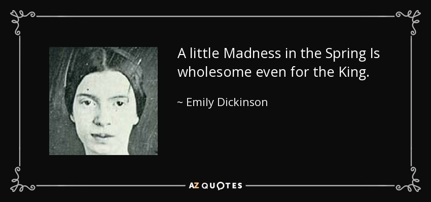 A little Madness in the Spring Is wholesome even for the King. - Emily Dickinson