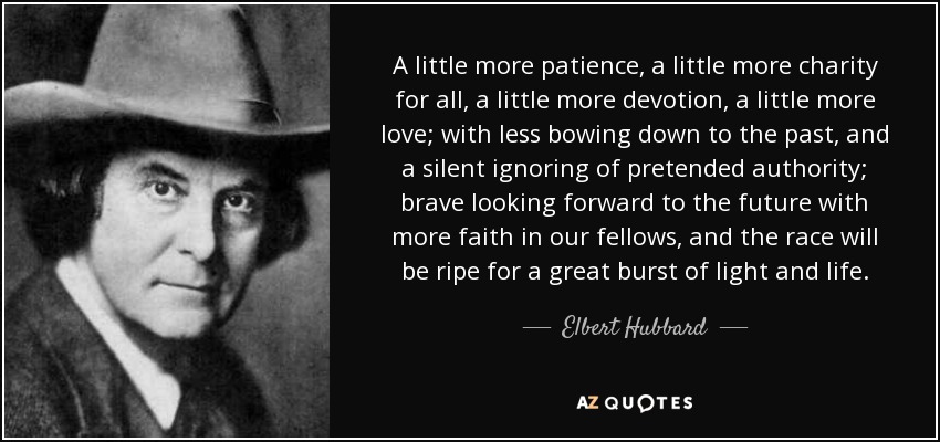 A little more patience, a little more charity for all, a little more devotion, a little more love; with less bowing down to the past, and a silent ignoring of pretended authority; brave looking forward to the future with more faith in our fellows, and the race will be ripe for a great burst of light and life. - Elbert Hubbard