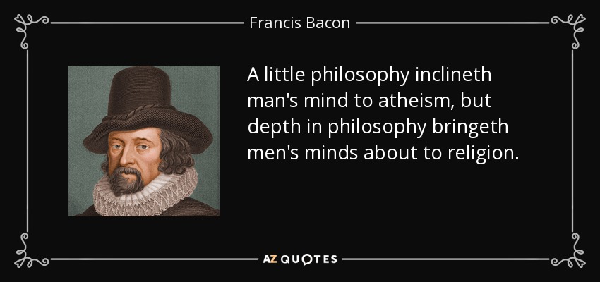 A little philosophy inclineth man's mind to atheism, but depth in philosophy bringeth men's minds about to religion. - Francis Bacon