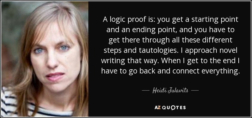 A logic proof is: you get a starting point and an ending point, and you have to get there through all these different steps and tautologies. I approach novel writing that way. When I get to the end I have to go back and connect everything. - Heidi Julavits