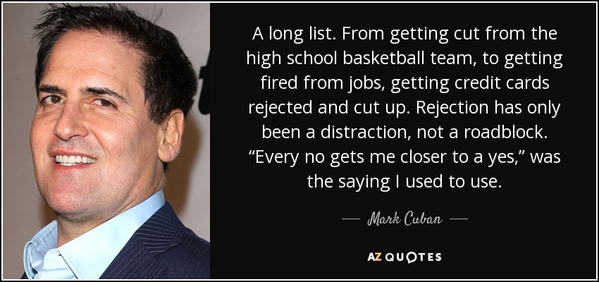 A long list. From getting cut from the high school basketball team, to getting fired from jobs, getting credit cards rejected and cut up. Rejection has only been a distraction, not a roadblock. “Every no gets me closer to a yes,” was the saying I used to use. - Mark Cuban