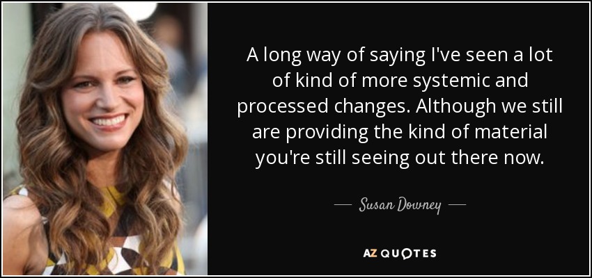 Una forma larga de decir que he visto muchos cambios más sistémicos y procesados. Aunque seguimos proporcionando el tipo de material que se sigue viendo ahora. - Susan Downey