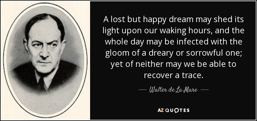 A lost but happy dream may shed its light upon our waking hours, and the whole day may be infected with the gloom of a dreary or sorrowful one; yet of neither may we be able to recover a trace. - Walter de La Mare