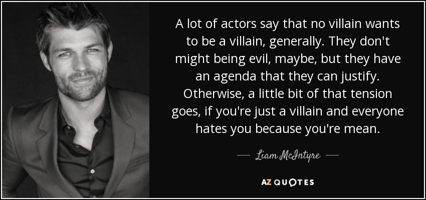 A lot of actors say that no villain wants to be a villain, generally. They don't might being evil, maybe, but they have an agenda that they can justify. Otherwise, a little bit of that tension goes, if you're just a villain and everyone hates you because you're mean. - Liam McIntyre