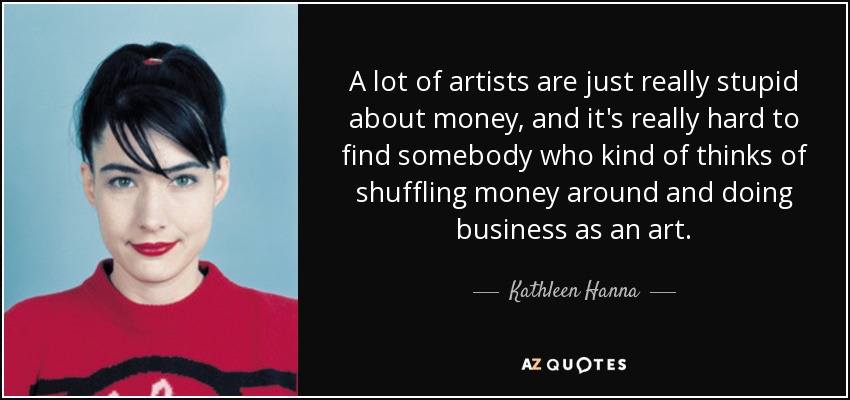 A lot of artists are just really stupid about money, and it's really hard to find somebody who kind of thinks of shuffling money around and doing business as an art. - Kathleen Hanna