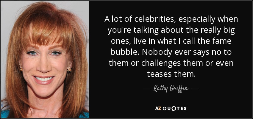 Muchos famosos, sobre todo los grandes, viven en lo que yo llamo la burbuja de la fama. Nadie les dice nunca que no, ni les desafía, ni siquiera se burla de ellos. - Kathy Griffin