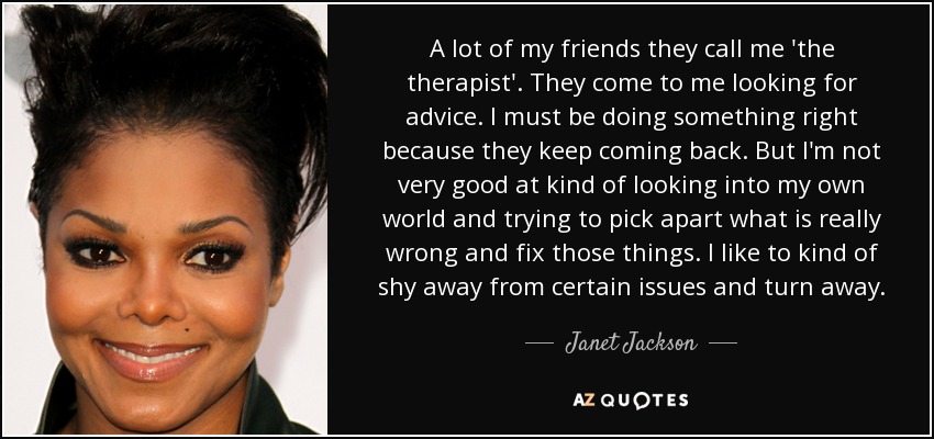 A lot of my friends they call me 'the therapist'. They come to me looking for advice. I must be doing something right because they keep coming back. But I'm not very good at kind of looking into my own world and trying to pick apart what is really wrong and fix those things. I like to kind of shy away from certain issues and turn away. - Janet Jackson