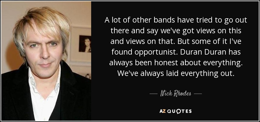 A lot of other bands have tried to go out there and say we've got views on this and views on that. But some of it I've found opportunist. Duran Duran has always been honest about everything. We've always laid everything out. - Nick Rhodes