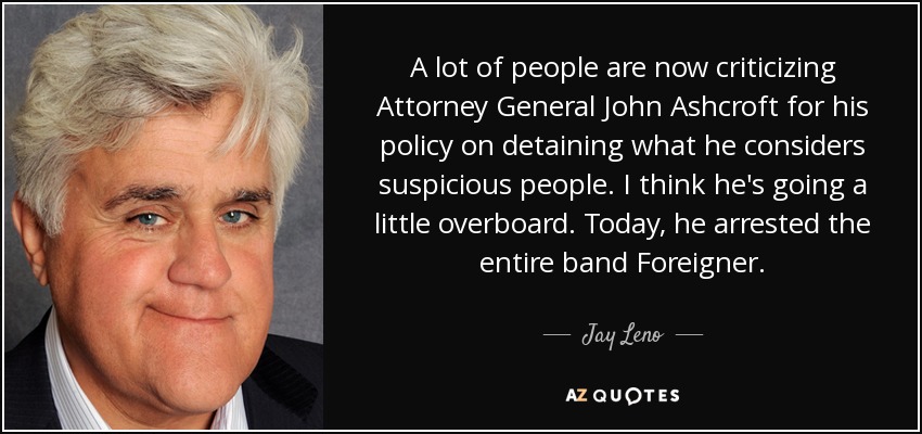 A lot of people are now criticizing Attorney General John Ashcroft for his policy on detaining what he considers suspicious people. I think he's going a little overboard. Today, he arrested the entire band Foreigner. - Jay Leno