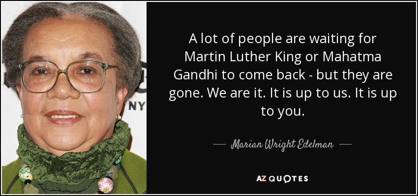 A lot of people are waiting for Martin Luther King or Mahatma Gandhi to come back - but they are gone. We are it. It is up to us. It is up to you. - Marian Wright Edelman