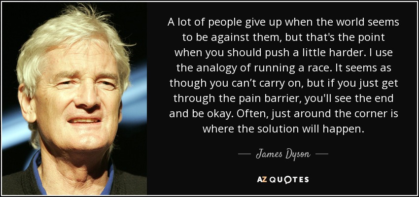 A lot of people give up when the world seems to be against them, but that's the point when you should push a little harder. I use the analogy of running a race. It seems as though you can’t carry on, but if you just get through the pain barrier, you'll see the end and be okay. Often, just around the corner is where the solution will happen. - James Dyson