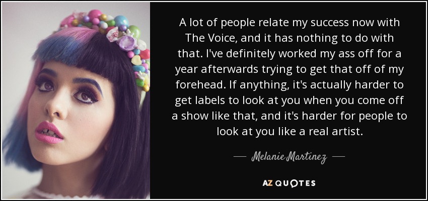 A lot of people relate my success now with The Voice, and it has nothing to do with that. I've definitely worked my ass off for a year afterwards trying to get that off of my forehead. If anything, it's actually harder to get labels to look at you when you come off a show like that, and it's harder for people to look at you like a real artist. - Melanie Martinez