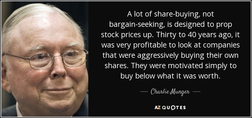 A lot of share-buying, not bargain-seeking, is designed to prop stock prices up. Thirty to 40 years ago, it was very profitable to look at companies that were aggressively buying their own shares. They were motivated simply to buy below what it was worth. - Charlie Munger