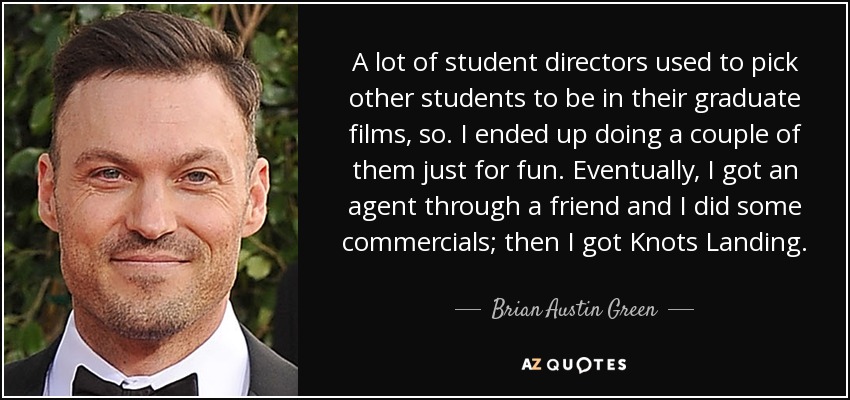 A lot of student directors used to pick other students to be in their graduate films, so. I ended up doing a couple of them just for fun. Eventually, I got an agent through a friend and I did some commercials; then I got Knots Landing. - Brian Austin Green