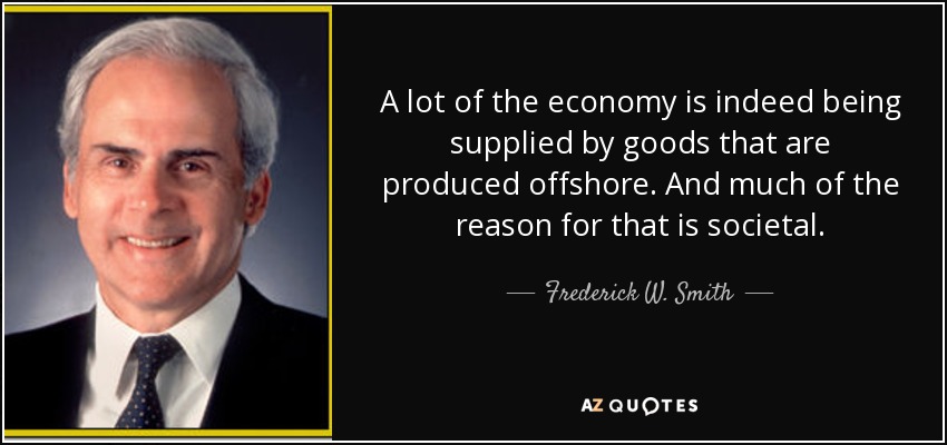 A lot of the economy is indeed being supplied by goods that are produced offshore. And much of the reason for that is societal. - Frederick W. Smith