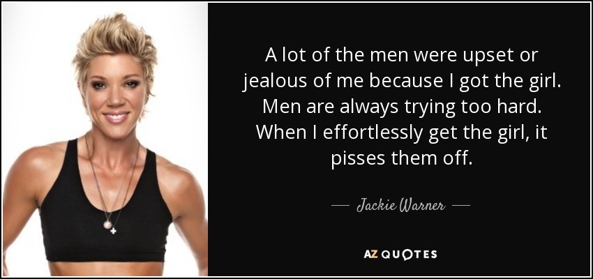 A lot of the men were upset or jealous of me because I got the girl. Men are always trying too hard. When I effortlessly get the girl, it pisses them off. - Jackie Warner