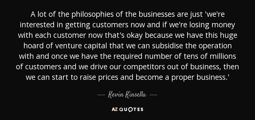 A lot of the philosophies of the businesses are just 'we're interested in getting customers now and if we're losing money with each customer now that's okay because we have this huge hoard of venture capital that we can subsidise the operation with and once we have the required number of tens of millions of customers and we drive our competitors out of business, then we can start to raise prices and become a proper business.' - Kevin Kinsella