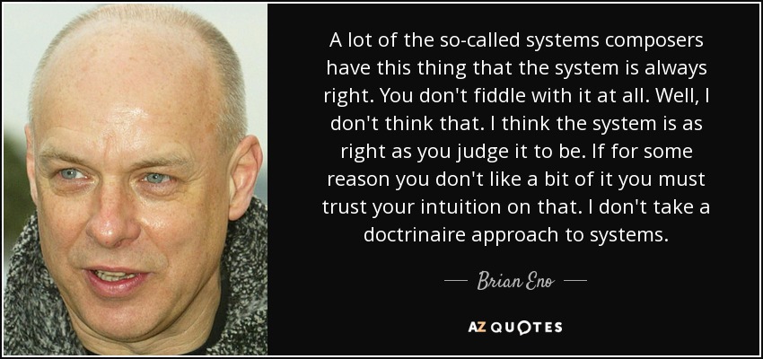 A lot of the so-called systems composers have this thing that the system is always right. You don't fiddle with it at all. Well, I don't think that. I think the system is as right as you judge it to be. If for some reason you don't like a bit of it you must trust your intuition on that. I don't take a doctrinaire approach to systems. - Brian Eno