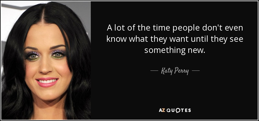 A lot of the time people don't even know what they want until they see something new. - Katy Perry