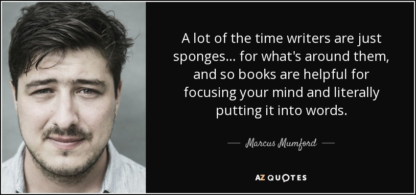 A lot of the time writers are just sponges... for what's around them, and so books are helpful for focusing your mind and literally putting it into words. - Marcus Mumford