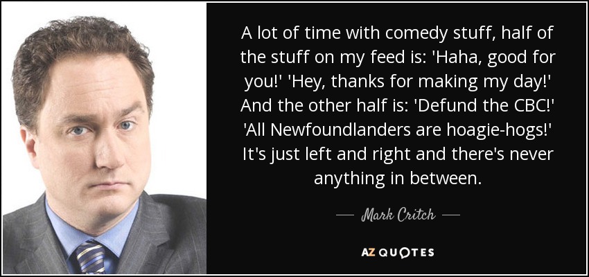 A lot of time with comedy stuff, half of the stuff on my feed is: 'Haha, good for you!' 'Hey, thanks for making my day!' And the other half is: 'Defund the CBC!' 'All Newfoundlanders are hoagie-hogs!' It's just left and right and there's never anything in between. - Mark Critch
