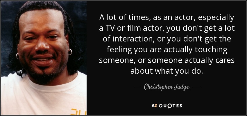 A lot of times, as an actor, especially a TV or film actor, you don't get a lot of interaction, or you don't get the feeling you are actually touching someone, or someone actually cares about what you do. - Christopher Judge