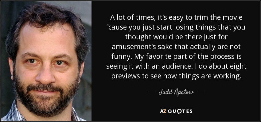 A lot of times, it's easy to trim the movie 'cause you just start losing things that you thought would be there just for amusement's sake that actually are not funny. My favorite part of the process is seeing it with an audience. I do about eight previews to see how things are working. - Judd Apatow