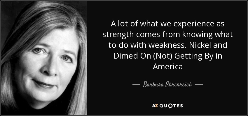 A lot of what we experience as strength comes from knowing what to do with weakness. Nickel and Dimed On (Not) Getting By in America - Barbara Ehrenreich