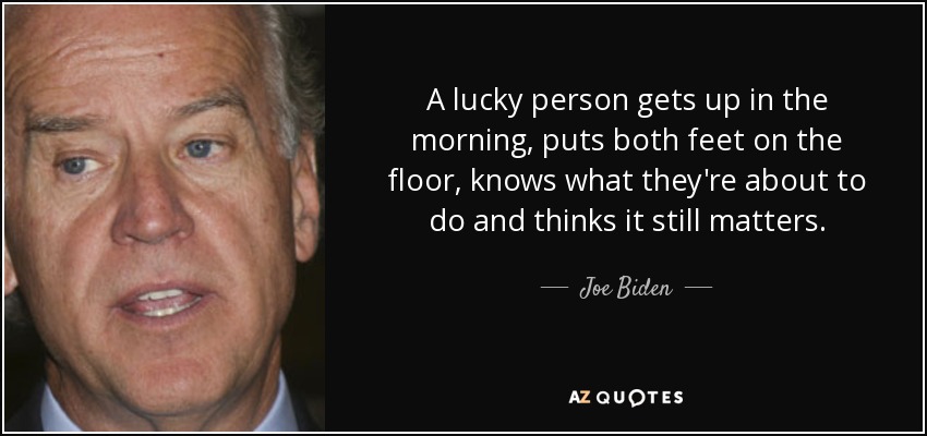 A lucky person gets up in the morning, puts both feet on the floor, knows what they're about to do and thinks it still matters. - Joe Biden