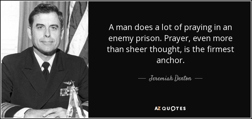 A man does a lot of praying in an enemy prison. Prayer, even more than sheer thought, is the firmest anchor. - Jeremiah Denton