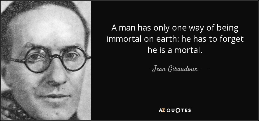 A man has only one way of being immortal on earth: he has to forget he is a mortal. - Jean Giraudoux