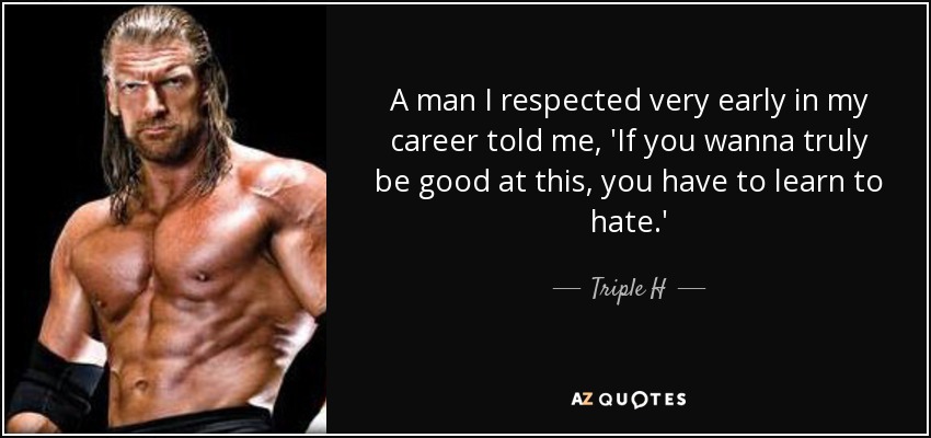 A man I respected very early in my career told me, 'If you wanna truly be good at this, you have to learn to hate.' - Triple H