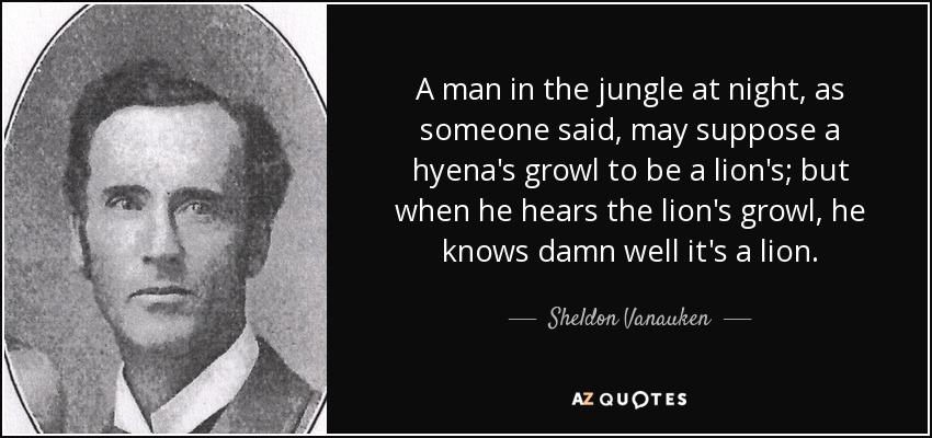 A man in the jungle at night, as someone said, may suppose a hyena's growl to be a lion's; but when he hears the lion's growl, he knows damn well it's a lion. - Sheldon Vanauken