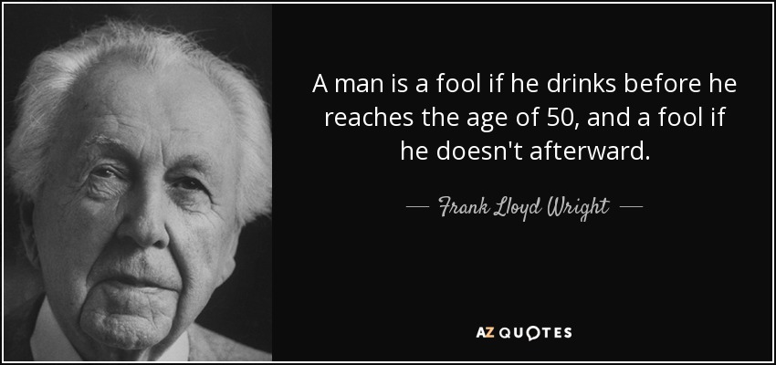 A man is a fool if he drinks before he reaches the age of 50, and a fool if he doesn't afterward. - Frank Lloyd Wright