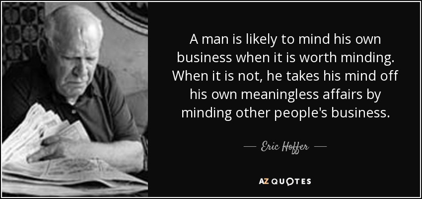 A man is likely to mind his own business when it is worth minding. When it is not, he takes his mind off his own meaningless affairs by minding other people's business. - Eric Hoffer