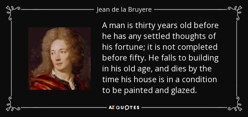 A man is thirty years old before he has any settled thoughts of his fortune; it is not completed before fifty. He falls to building in his old age, and dies by the time his house is in a condition to be painted and glazed. - Jean de la Bruyere