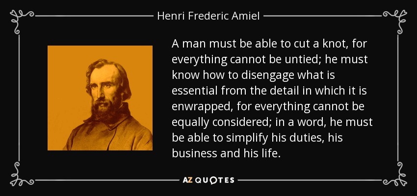 A man must be able to cut a knot, for everything cannot be untied; he must know how to disengage what is essential from the detail in which it is enwrapped, for everything cannot be equally considered; in a word, he must be able to simplify his duties, his business and his life. - Henri Frederic Amiel