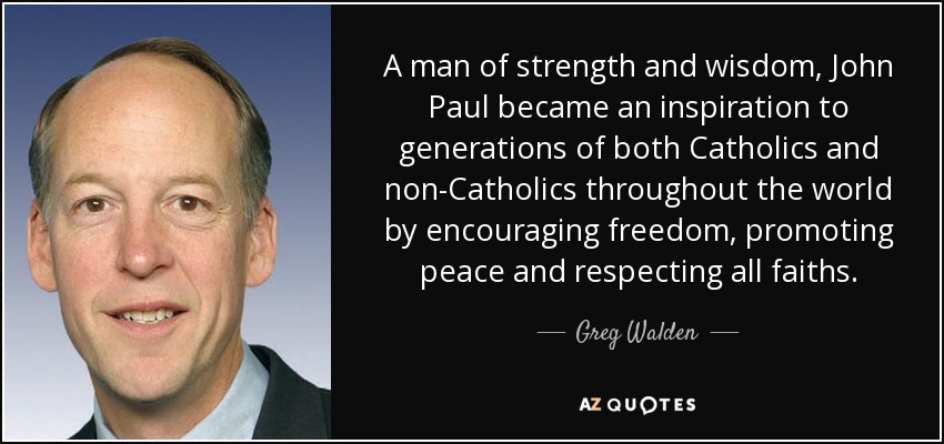 A man of strength and wisdom, John Paul became an inspiration to generations of both Catholics and non-Catholics throughout the world by encouraging freedom, promoting peace and respecting all faiths. - Greg Walden