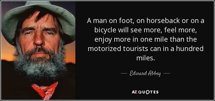 A man on foot, on horseback or on a bicycle will see more, feel more, enjoy more in one mile than the motorized tourists can in a hundred miles. - Edward Abbey
