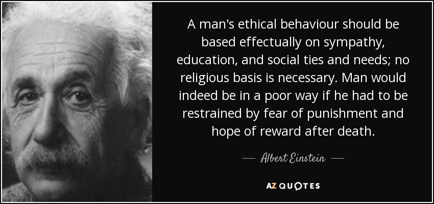 A man's ethical behaviour should be based effectually on sympathy, education, and social ties and needs; no religious basis is necessary. Man would indeed be in a poor way if he had to be restrained by fear of punishment and hope of reward after death. - Albert Einstein