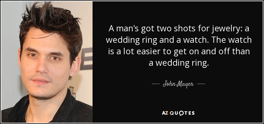 A man's got two shots for jewelry: a wedding ring and a watch. The watch is a lot easier to get on and off than a wedding ring. - John Mayer