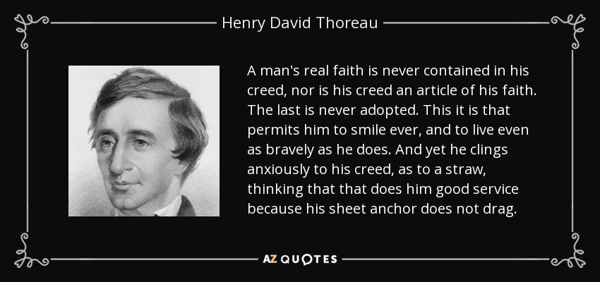 A man's real faith is never contained in his creed, nor is his creed an article of his faith. The last is never adopted. This it is that permits him to smile ever, and to live even as bravely as he does. And yet he clings anxiously to his creed, as to a straw, thinking that that does him good service because his sheet anchor does not drag. - Henry David Thoreau