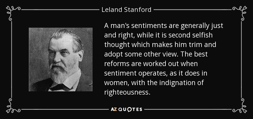 A man's sentiments are generally just and right, while it is second selfish thought which makes him trim and adopt some other view. The best reforms are worked out when sentiment operates, as it does in women, with the indignation of righteousness. - Leland Stanford