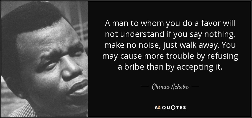 A man to whom you do a favor will not understand if you say nothing, make no noise, just walk away. You may cause more trouble by refusing a bribe than by accepting it. - Chinua Achebe