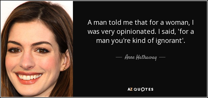 A man told me that for a woman, I was very opinionated. I said, 'for a man you're kind of ignorant'. - Anne Hathaway