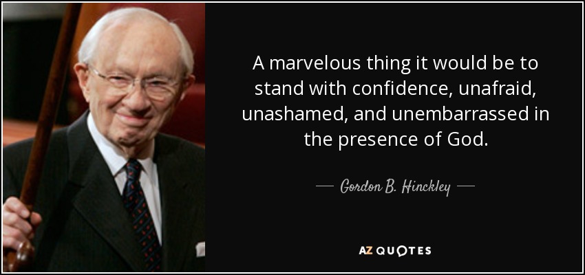 A marvelous thing it would be to stand with confidence, unafraid, unashamed, and unembarrassed in the presence of God. - Gordon B. Hinckley