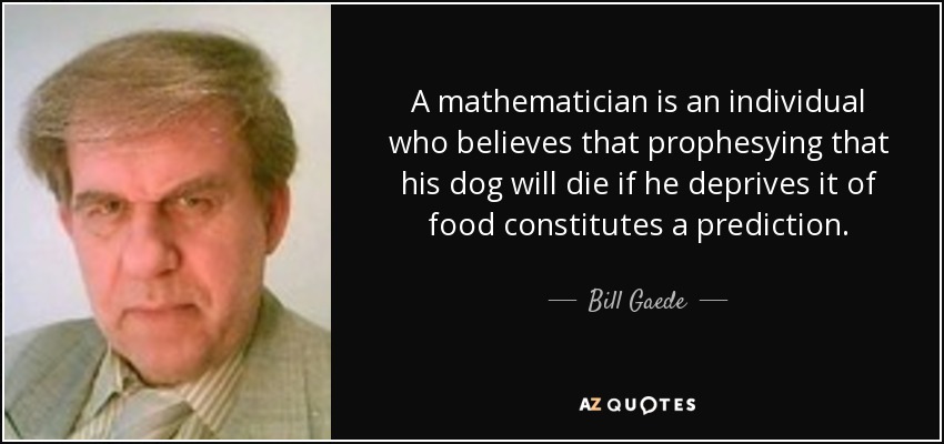 A mathematician is an individual who believes that prophesying that his dog will die if he deprives it of food constitutes a prediction. - Bill Gaede